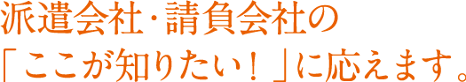 派遣会社・請負会社の「ここが知りたい！」に応えます。